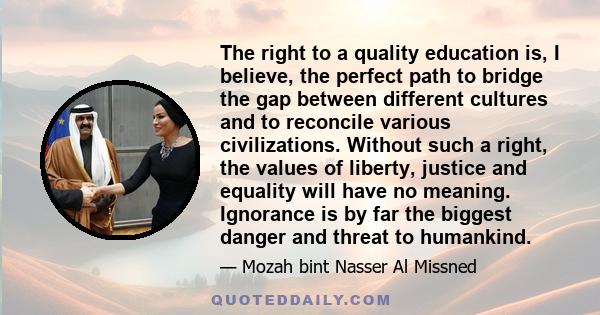 The right to a quality education is, I believe, the perfect path to bridge the gap between different cultures and to reconcile various civilizations. Without such a right, the values of liberty, justice and equality