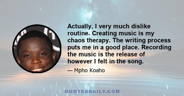 Actually, I very much dislike routine. Creating music is my chaos therapy. The writing process puts me in a good place. Recording the music is the release of however I felt in the song.