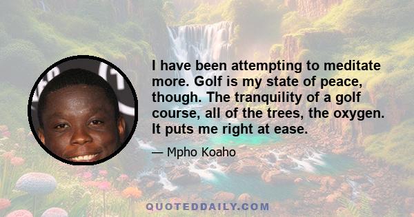 I have been attempting to meditate more. Golf is my state of peace, though. The tranquility of a golf course, all of the trees, the oxygen. It puts me right at ease.