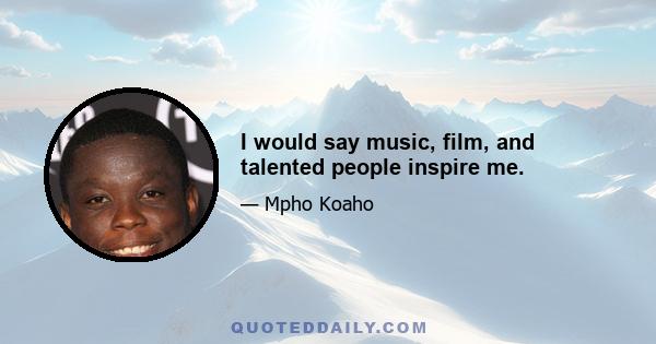 I would say music, film, and talented people inspire me.