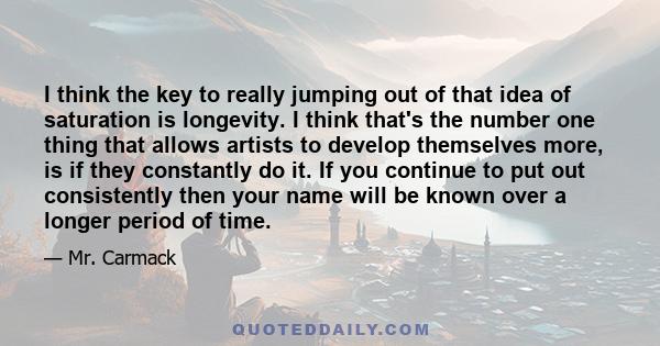I think the key to really jumping out of that idea of saturation is longevity. I think that's the number one thing that allows artists to develop themselves more, is if they constantly do it. If you continue to put out