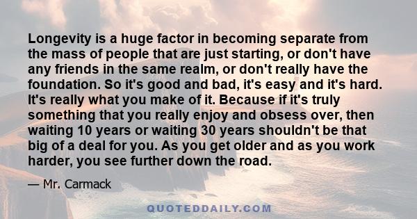 Longevity is a huge factor in becoming separate from the mass of people that are just starting, or don't have any friends in the same realm, or don't really have the foundation. So it's good and bad, it's easy and it's