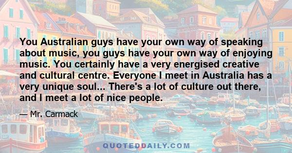 You Australian guys have your own way of speaking about music, you guys have your own way of enjoying music. You certainly have a very energised creative and cultural centre. Everyone I meet in Australia has a very