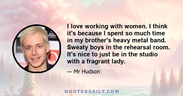 I love working with women. I think it's because I spent so much time in my brother's heavy metal band. Sweaty boys in the rehearsal room. It's nice to just be in the studio with a fragrant lady.