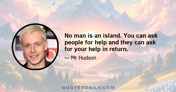 No man is an island. You can ask people for help and they can ask for your help in return.