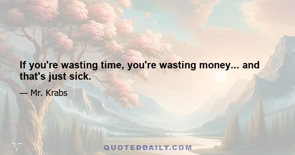 If you're wasting time, you're wasting money... and that's just sick.