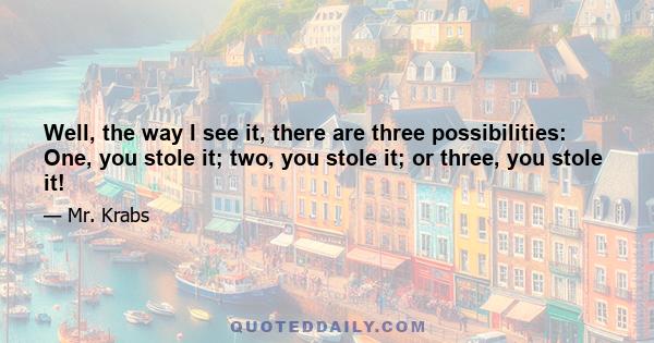 Well, the way I see it, there are three possibilities: One, you stole it; two, you stole it; or three, you stole it!