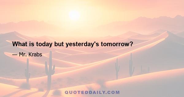 What is today but yesterday's tomorrow?