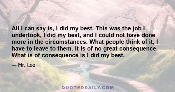 All I can say is, I did my best. This was the job I undertook, I did my best, and I could not have done more in the circumstances. What people think of it, I have to leave to them. It is of no great consequence. What is 