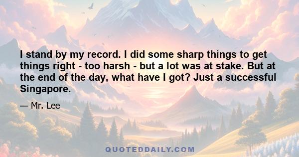 I stand by my record. I did some sharp things to get things right - too harsh - but a lot was at stake. But at the end of the day, what have I got? Just a successful Singapore.