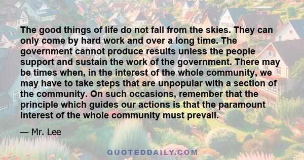 The good things of life do not fall from the skies. They can only come by hard work and over a long time. The government cannot produce results unless the people support and sustain the work of the government. There may 