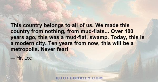 This country belongs to all of us. We made this country from nothing, from mud-flats... Over 100 years ago, this was a mud-flat, swamp. Today, this is a modern city. Ten years from now, this will be a metropolis. Never