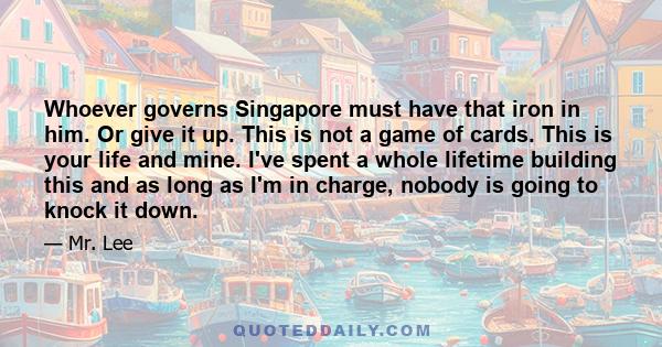 Whoever governs Singapore must have that iron in him. Or give it up. This is not a game of cards. This is your life and mine. I've spent a whole lifetime building this and as long as I'm in charge, nobody is going to