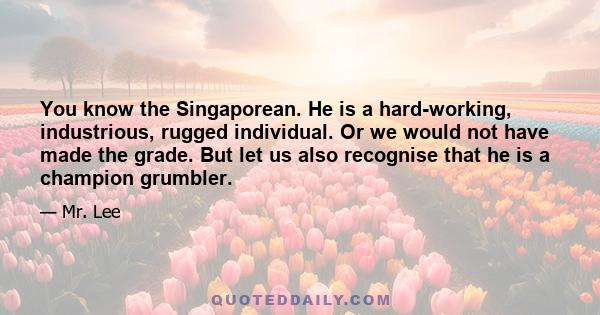 You know the Singaporean. He is a hard-working, industrious, rugged individual. Or we would not have made the grade. But let us also recognise that he is a champion grumbler.