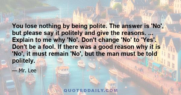 You lose nothing by being polite. The answer is 'No', but please say it politely and give the reasons. ... Explain to me why 'No'. Don't change 'No' to 'Yes'. Don't be a fool. If there was a good reason why it is 'No',