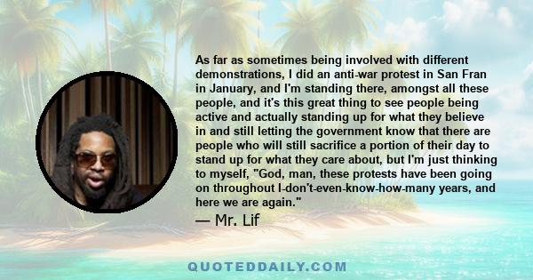As far as sometimes being involved with different demonstrations, I did an anti-war protest in San Fran in January, and I'm standing there, amongst all these people, and it's this great thing to see people being active