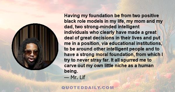 Having my foundation be from two positive black role models in my life, my mom and my dad, two strong-minded intelligent individuals who clearly have made a great deal of great decisions in their lives and put me in a