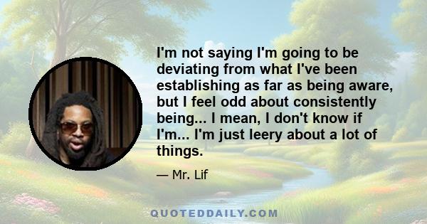 I'm not saying I'm going to be deviating from what I've been establishing as far as being aware, but I feel odd about consistently being... I mean, I don't know if I'm... I'm just leery about a lot of things.