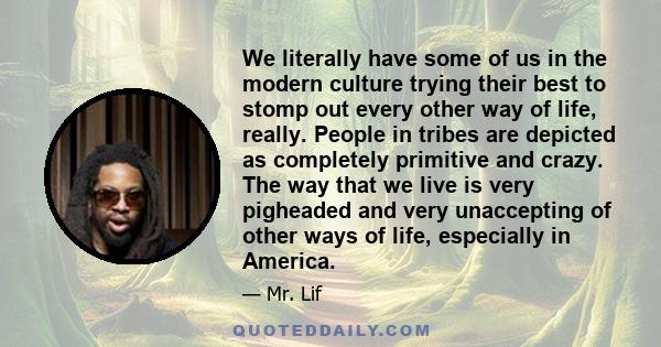 We literally have some of us in the modern culture trying their best to stomp out every other way of life, really. People in tribes are depicted as completely primitive and crazy. The way that we live is very pigheaded