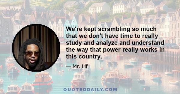 We're kept scrambling so much that we don't have time to really study and analyze and understand the way that power really works in this country.