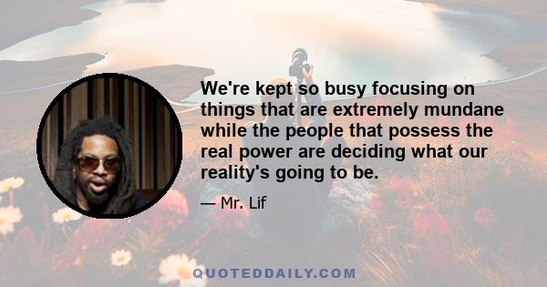 We're kept so busy focusing on things that are extremely mundane while the people that possess the real power are deciding what our reality's going to be.