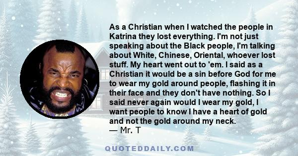 As a Christian when I watched the people in Katrina they lost everything. I'm not just speaking about the Black people, I'm talking about White, Chinese, Oriental, whoever lost stuff. My heart went out to 'em. I said as 