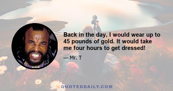 Back in the day, I would wear up to 45 pounds of gold. It would take me four hours to get dressed!