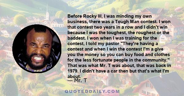 Before Rocky III, I was minding my own business, there was a Tough Man contest. I won that contest two years in a row and I didn't win because I was the toughest, the roughest or the baddest. I won when I was training