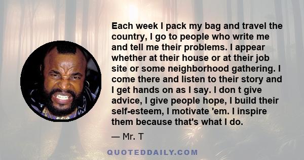 Each week I pack my bag and travel the country, I go to people who write me and tell me their problems. I appear whether at their house or at their job site or some neighborhood gathering. I come there and listen to