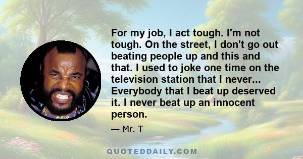 For my job, I act tough. I'm not tough. On the street, I don't go out beating people up and this and that. I used to joke one time on the television station that I never... Everybody that I beat up deserved it. I never