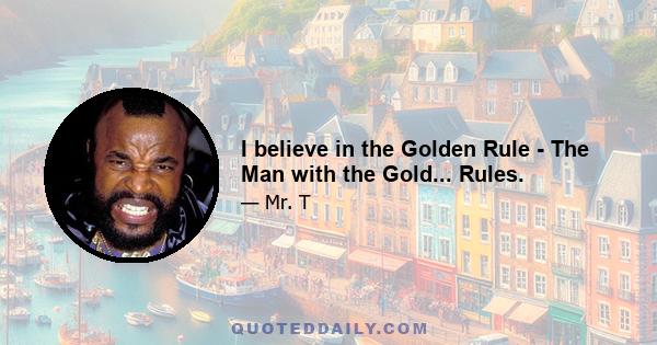 I believe in the Golden Rule - The Man with the Gold... Rules.