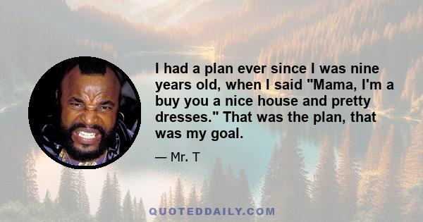 I had a plan ever since I was nine years old, when I said Mama, I'm a buy you a nice house and pretty dresses. That was the plan, that was my goal.