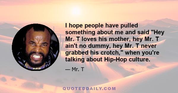 I hope people have pulled something about me and said Hey Mr. T loves his mother, hey Mr. T ain't no dummy, hey Mr. T never grabbed his crotch, when you're talking about Hip-Hop culture.