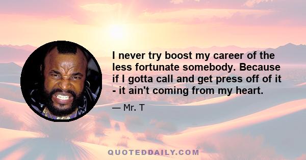 I never try boost my career of the less fortunate somebody. Because if I gotta call and get press off of it - it ain't coming from my heart.