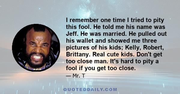 I remember one time I tried to pity this fool. He told me his name was Jeff. He was married. He pulled out his wallet and showed me three pictures of his kids; Kelly, Robert, Brittany. Real cute kids. Don't get too