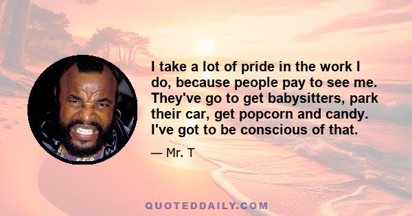 I take a lot of pride in the work I do, because people pay to see me. They've go to get babysitters, park their car, get popcorn and candy. I've got to be conscious of that.