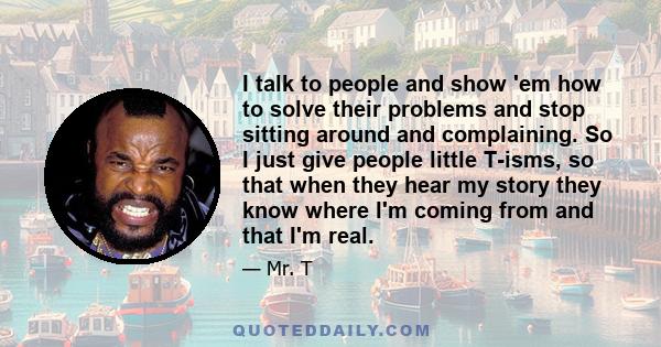 I talk to people and show 'em how to solve their problems and stop sitting around and complaining. So I just give people little T-isms, so that when they hear my story they know where I'm coming from and that I'm real.