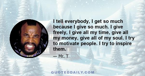 I tell everybody, I get so much because I give so much. I give freely, I give all my time, give all my money, give all of my soul. I try to motivate people. I try to inspire them.