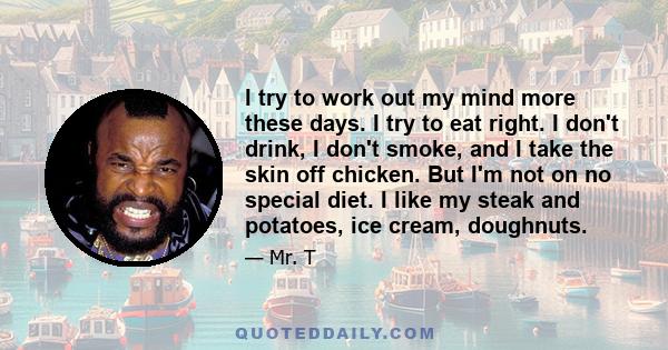 I try to work out my mind more these days. I try to eat right. I don't drink, I don't smoke, and I take the skin off chicken. But I'm not on no special diet. I like my steak and potatoes, ice cream, doughnuts.