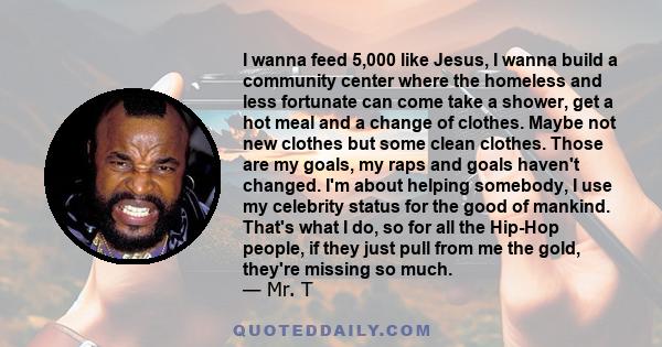 I wanna feed 5,000 like Jesus, I wanna build a community center where the homeless and less fortunate can come take a shower, get a hot meal and a change of clothes. Maybe not new clothes but some clean clothes. Those