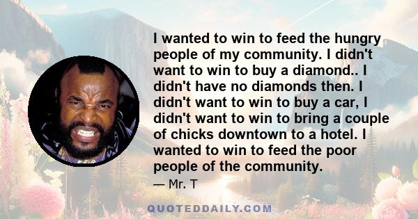 I wanted to win to feed the hungry people of my community. I didn't want to win to buy a diamond.. I didn't have no diamonds then. I didn't want to win to buy a car, I didn't want to win to bring a couple of chicks