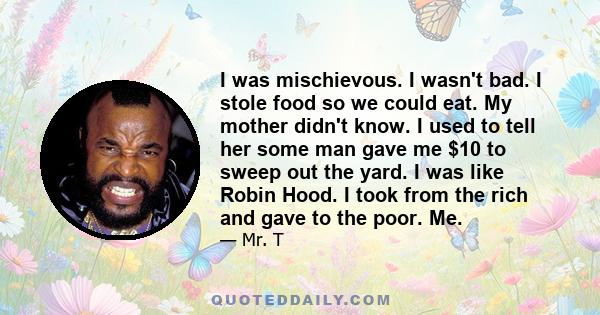 I was mischievous. I wasn't bad. I stole food so we could eat. My mother didn't know. I used to tell her some man gave me $10 to sweep out the yard. I was like Robin Hood. I took from the rich and gave to the poor. Me.