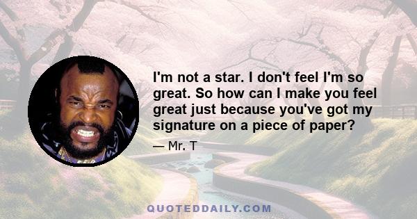 I'm not a star. I don't feel I'm so great. So how can I make you feel great just because you've got my signature on a piece of paper?