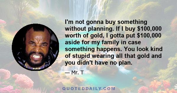 I'm not gonna buy something without planning. If I buy $100,000 worth of gold, I gotta put $100,000 aside for my family in case something happens. You look kind of stupid wearing all that gold and you didn't have no