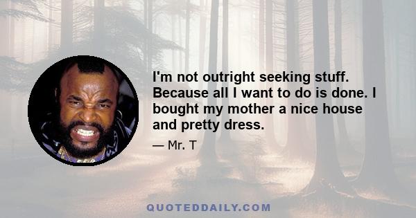 I'm not outright seeking stuff. Because all I want to do is done. I bought my mother a nice house and pretty dress.