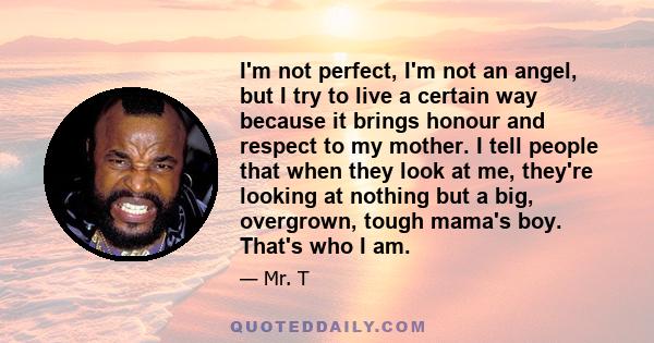 I'm not perfect, I'm not an angel, but I try to live a certain way because it brings honour and respect to my mother. I tell people that when they look at me, they're looking at nothing but a big, overgrown, tough