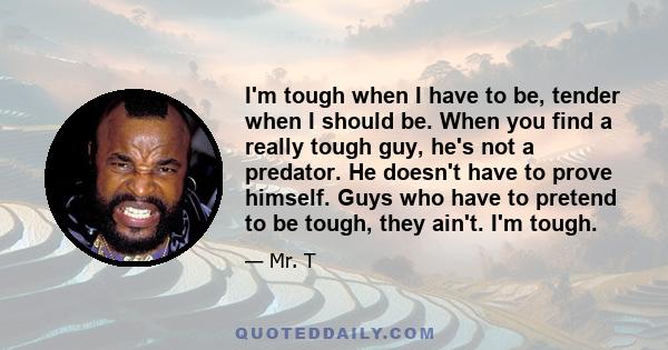 I'm tough when I have to be, tender when I should be. When you find a really tough guy, he's not a predator. He doesn't have to prove himself. Guys who have to pretend to be tough, they ain't. I'm tough.