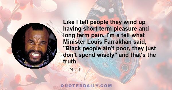 Like I tell people they wind up having short term pleasure and long term pain. I'm a tell what Minister Louis Farrakhan said, Black people ain't poor, they just don't spend wisely and that's the truth.