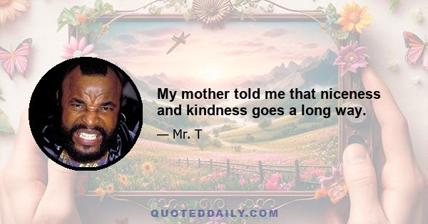 My mother told me that niceness and kindness goes a long way.