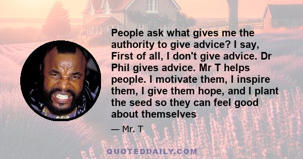 People ask what gives me the authority to give advice? I say, First of all, I don't give advice. Dr Phil gives advice. Mr T helps people. I motivate them, I inspire them, I give them hope, and I plant the seed so they